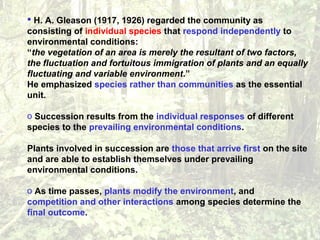  H. A. Gleason (1917, 1926) regarded the community as
consisting of individual species that respond independently to
environmental conditions:
“the vegetation of an area is merely the resultant of two factors,
the fluctuation and fortuitous immigration of plants and an equally
fluctuating and variable environment.”
He emphasized species rather than communities as the essential
unit.
o Succession results from the individual responses of different
species to the prevailing environmental conditions.
Plants involved in succession are those that arrive first on the site
and are able to establish themselves under prevailing
environmental conditions.
o As time passes, plants modify the environment, and
competition and other interactions among species determine the
final outcome.
 