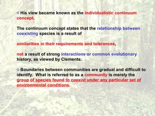 o His view became known as the individualistic continuum
concept.
The continuum concept states that the relationship between
coexisting species is a result of
similarities in their requirements and tolerances,
not a result of strong interactions or common evolutionary
history, as viewed by Clements.
o Boundaries between communities are gradual and difficult to
identify. What is referred to as a community is merely the
group of species found to coexist under any particular set of
environmental conditions.
 