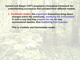 Connell and Slatyer (1977) proposed a theoretical framework for
understanding succession that included three different models:
1. Facilitation model - the organisms themselves bring about
changes within the community, modifying the environment
in such a way that they prepare the site for later
successional species, thus facilitating their success.
This is a holistic and Clementsian model.
 