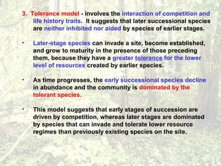 3. Tolerance model - involves the interaction of competition and
life history traits. It suggests that later successional species
are neither inhibited nor aided by species of earlier stages.
• Later-stage species can invade a site, become established,
and grow to maturity in the presence of those preceding
them, because they have a greater tolerance for the lower
level of resources created by earlier species.
• As time progresses, the early successional species decline
in abundance and the community is dominated by the
tolerant species.
• This model suggests that early stages of succession are
driven by competition, whereas later stages are dominated
by species that can invade and tolerate lower resource
regimes than previously existing species on the site.
 