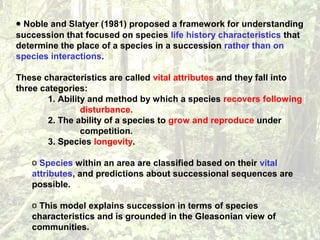 • Noble and Slatyer (1981) proposed a framework for understanding
succession that focused on species life history characteristics that
determine the place of a species in a succession rather than on
species interactions.
These characteristics are called vital attributes and they fall into
three categories:
1. Ability and method by which a species recovers following
disturbance.
2. The ability of a species to grow and reproduce under
competition.
3. Species longevity.
o Species within an area are classified based on their vital
attributes, and predictions about successional sequences are
possible.
o This model explains succession in terms of species
characteristics and is grounded in the Gleasonian view of
communities.
 