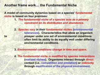 Another frame work… the Fundamental Niche
A model of community dynamics based on a species’ fundamental
niche is based on four premises:
1. The fundamental niche of a species acts as a primary
constraint on its distribution and abundance.
2. Species vary in their fundamental niches (environmental
tolerances). Characteristics that allow an organism
to prosper under one set of environmental conditions
often limit its ability to do equally well under differing
environmental conditions.
3. Environmental conditions change in time and space.
4. The fundamental niche is modified by species interactions
(realized niches). Organisms interact through direct
contact (i.e., competition and predation) or indirectly
through modification of the physical environment.
 