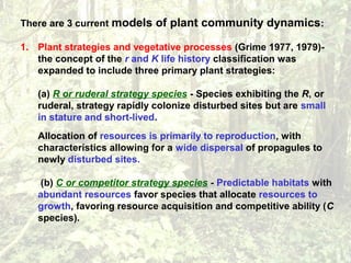 There are 3 current models of plant community dynamics:
1. Plant strategies and vegetative processes (Grime 1977, 1979)-
the concept of the r and K life history classification was
expanded to include three primary plant strategies:
(a) R or ruderal strategy species - Species exhibiting the R, or
ruderal, strategy rapidly colonize disturbed sites but are small
in stature and short-lived.
Allocation of resources is primarily to reproduction, with
characteristics allowing for a wide dispersal of propagules to
newly disturbed sites.
(b) C or competitor strategy species - Predictable habitats with
abundant resources favor species that allocate resources to
growth, favoring resource acquisition and competitive ability (C
species).
 