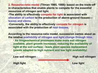 2. Resource-ratio model (Tilman 1985, 1988)- based on the trade-off
in characteristics that enable plants to compete for the essential
resources of nitrogen and light.
-The ability to effectively compete for light is associated with
allocation of carbon to the production of above-ground tissues—
leaves and stems.
-Conversely, the ability to effectively compete for nitrogen is
associated with the production of root tissues.
According to the resource-ratio model, succession comes about as
the relative availability of nitrogen and light change through time.
• As biogeochemical processes make more soil nitrogen
available, plant growth increases, reducing the availability of
light at the soil surface - leads plant species replacement
(plants adapted to high nutrient and low light availability)
Low soil nitrogen High soil nitrogen
High light Low light
 
