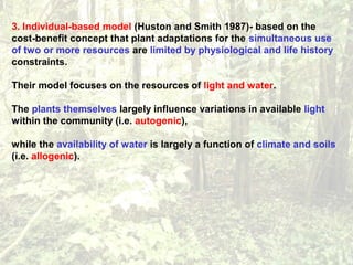 3. Individual-based model (Huston and Smith 1987)- based on the
cost-benefit concept that plant adaptations for the simultaneous use
of two or more resources are limited by physiological and life history
constraints.
Their model focuses on the resources of light and water.
The plants themselves largely influence variations in available light
within the community (i.e. autogenic),
while the availability of water is largely a function of climate and soils
(i.e. allogenic).
 