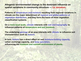 Allogenic environmental change is the dominant influence on
spatial variations in community structure — i.e. zonation.
Patterns of temperature and moisture resulting from regional variations in
climate are the major determinant of regional and global patterns of
vegetation distribution, and they form the basis of most vegetation
classification systems.
On a more local scale, climate interacts with soil and topography to
influence patterns of temperature and soil moisture.
The underlying geology of an area interacts with climate to influence soil
characteristics such as texture.
In turn, texture has a direct effect on soil moisture-holding capacity,
cation exchange capacity, and base saturation,
influencing the moisture and nutrient environment of plants.
 
