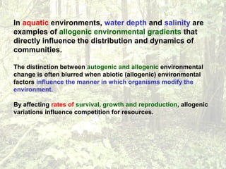 In aquatic environments, water depth and salinity are
examples of allogenic environmental gradients that
directly influence the distribution and dynamics of
communities.
The distinction between autogenic and allogenic environmental
change is often blurred when abiotic (allogenic) environmental
factors influence the manner in which organisms modify the
environment.
By affecting rates of survival, growth and reproduction, allogenic
variations influence competition for resources.
 