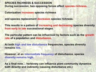 SPECIES RICHNESS & SUCCESSION
During succession, two opposing forces affect species richness.
Colonization increases species richness
and species replacement decreases species richness.
This results in a pattern of increasing and decreasing species diversity
from early to late successional stages.
The particular pattern can be influenced by factors such as the growth
rate of a population and disturbance.
At both high and low disturbance frequencies, species diversity
remains low.
However, at an intermediate frequency of disturbance, species
diversity remains high.
As a final note… herbivory can influence plant community dynamics
both directly and indirectly (causing disturbance etc.)
 