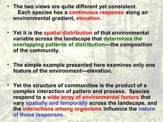 • The two views are quite different yet consistent.
Each species has a continuous response along an
environmental gradient, elevation.
• Yet it is the spatial distribution of that environmental
variable across the landscape that determines the
overlapping patterns of distribution—the composition
of the community.
• The simple example presented here examines only one
feature of the environment—elevation.
• Yet the structure of communities is the product of a
complex interaction of pattern and process. Species
respond to a wide array of environmental factors that
vary spatially and temporally across the landscape, and
the interactions among organisms influence the nature
of those responses.
 