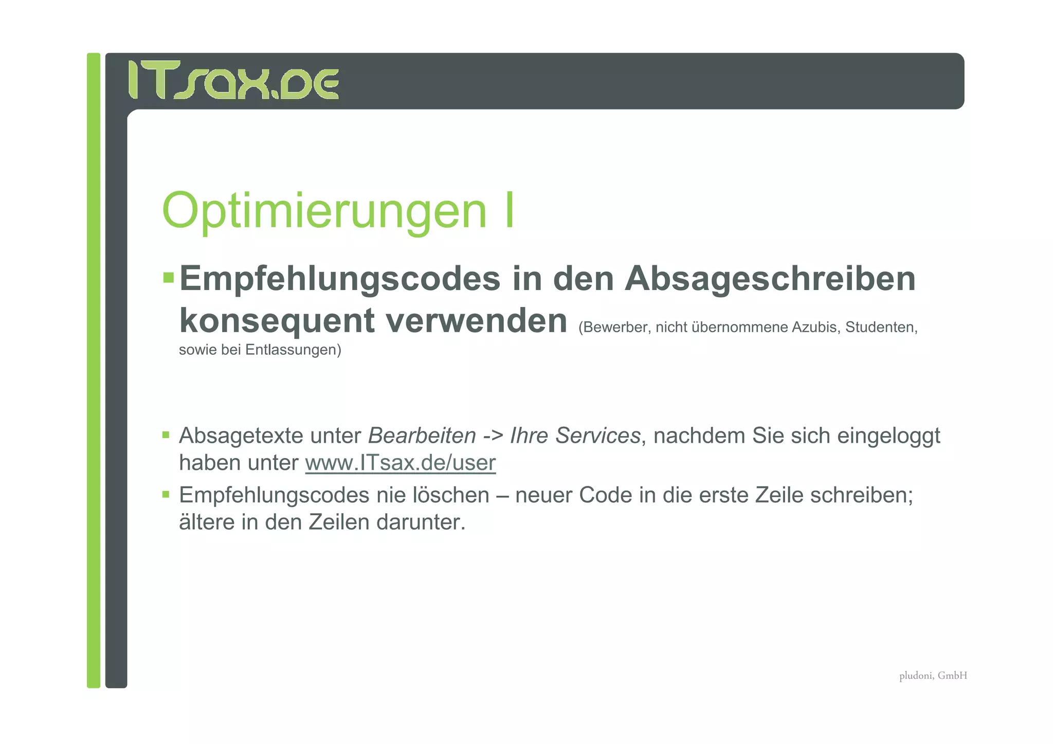 Optimierungen I
Empfehlungscodes in den Absageschreiben
konsequent verwenden (Bewerber, nicht übernommene Azubis, Studenten,
sowie bei Entlassungen)




Absagetexte unter Bearbeiten -> Ihre Services, nachdem Sie sich eingeloggt
haben unter www.ITsax.de/user
Empfehlungscodes nie löschen – neuer Code in die erste Zeile schreiben;
ältere in den Zeilen darunter.




                                                                     pludoni, GmbH
 