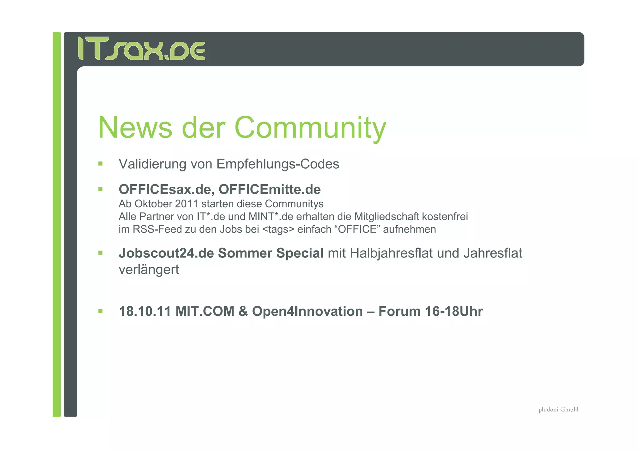 News der Community
 Validierung von Empfehlungs-Codes
 OFFICEsax.de, OFFICEmitte.de
 Ab Oktober 2011 starten diese Communitys
 Alle Partner von IT*.de und MINT*.de erhalten die Mitgliedschaft kostenfrei
 im RSS-Feed zu den Jobs bei <tags> einfach “OFFICE” aufnehmen

 Jobscout24.de Sommer Special mit Halbjahresflat und Jahresflat
 verlängert


 18.10.11 MIT.COM & Open4Innovation – Forum 16-18Uhr




                                                                               pludoni GmbH
 