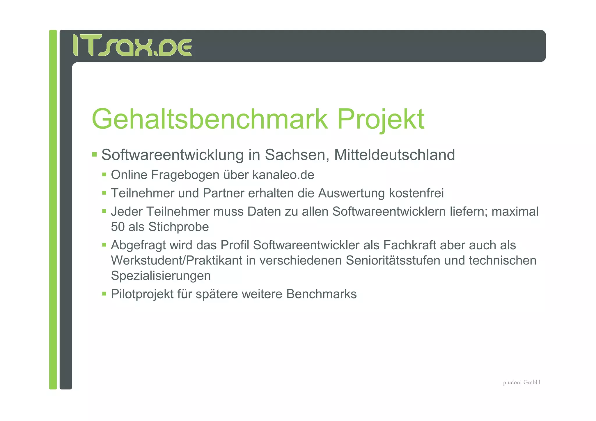 Gehaltsbenchmark Projekt
Softwareentwicklung in Sachsen, Mitteldeutschland
 Online Fragebogen über kanaleo.de
 Teilnehmer und Partner erhalten die Auswertung kostenfrei
 Jeder Teilnehmer muss Daten zu allen Softwareentwicklern liefern; maximal
 50 als Stichprobe
 Abgefragt wird das Profil Softwareentwickler als Fachkraft aber auch als
 Werkstudent/Praktikant in verschiedenen Senioritätsstufen und technischen
 Spezialisierungen
 Pilotprojekt für spätere weitere Benchmarks




                                                                   pludoni GmbH
 