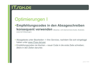 Optimierungen I
Empfehlungscodes in den Absageschreiben
konsequent verwenden (Bewerber, nicht übernommene Azubis, Studenten,
sowie bei Entlassungen)




Absagetexte unter Bearbeiten -> Ihre Services, nachdem Sie sich eingeloggt
haben unter www.ITsax.de/user
Empfehlungscodes nie löschen – neuer Code in die erste Zeile schreiben;
ältere in den Zeilen darunter.




                                                                     pludoni, GmbH
 