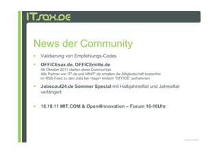 News der Community
 Validierung von Empfehlungs-Codes
 OFFICEsax.de, OFFICEmitte.de
 Ab Oktober 2011 starten diese Communitys
 Alle Partner von IT*.de und MINT*.de erhalten die Mitgliedschaft kostenfrei
 im RSS-Feed zu den Jobs bei <tags> einfach “OFFICE” aufnehmen

 Jobscout24.de Sommer Special mit Halbjahresflat und Jahresflat
 verlängert


 18.10.11 MIT.COM & Open4Innovation – Forum 16-18Uhr




                                                                               pludoni GmbH
 