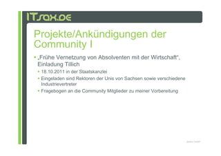 Projekte/Ankündigungen der
Community I
„Frühe Vernetzung von Absolventen mit der Wirtschaft“,
Einladung Tillich
 18.10.2011 in der Staatskanzlei
 Eingeladen sind Rektoren der Unis von Sachsen sowie verschiedene
 Industrievertreter
 Fragebogen an die Community Mitglieder zu meiner Vorbereitung




                                                                    pludoni GmbH
 