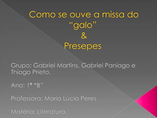  Como se ouve a missa do “galo”  & Presepes Grupo: Gabriel Martins, Gabriel Paniago e ThiagoPrieto. Ano: 1º “B” Professora: Maria Lúcia Peres Matéria: Literatura. 