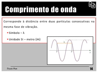 Comprimento de onda
Corresponde à distância entre duas partículas consecutivas na
mesma fase de vibração.
 Símbolo – λ
 Unidade SI – metro (m)
Daniela Pinto 14
 
