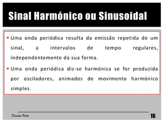 Sinal Harmónico ou Sinusoidal
 Uma onda periódica resulta da emissão repetida de um
sinal, a intervalos de tempo regulares,
independentemente da sua forma.
 Uma onda periódica diz-se harmónica se for produzida
por osciladores, animados de movimento harmónico
simples.
Daniela Pinto 16
 