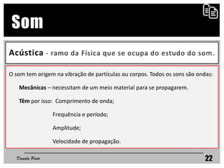 Acústica - ramo da Física que se ocupa do estudo do som.
Daniela Pinto 22
Som
O som tem origem na vibração de partículas ou corpos. Todos os sons são ondas:
Mecânicas – necessitam de um meio material para se propagarem.
Têm por isso: Comprimento de onda;
Frequência e período;
Amplitude;
Velocidade de propagação.
 