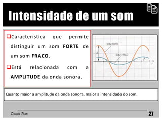 Característica que permite
distinguir um som FORTE de
um som FRACO.
Está relacionada com a
AMPLITUDE da onda sonora.
Daniela Pinto 27
Intensidade de um som
Quanto maior a amplitude da onda sonora, maior a intensidade do som.
 