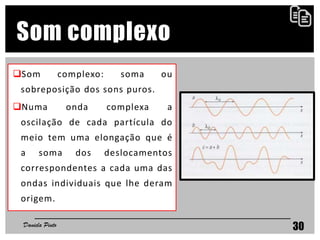 30
Som complexo
Som complexo: soma ou
sobreposição dos sons puros.
Numa onda complexa a
oscilação de cada partícula do
meio tem uma elongação que é
a soma dos deslocamentos
correspondentes a cada uma das
ondas individuais que lhe deram
origem.
Daniela Pinto
 