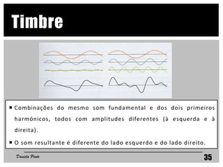 35
Timbre
 Combinações do mesmo som fundamental e dos dois primeiros
harmónicos, todos com amplitudes diferentes (à esquerda e à
direita).
 O som resultante é diferente do lado esquerdo e do lado direito.
Daniela Pinto
 