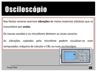 38
Osciloscópio
Nas fontes sonoras ocorrem vibrações de meios materiais elásticos que se
transmitem por ondas.
Os nossos ouvidos e os microfones detetam os sinais sonoros.
As vibrações captadas pelo microfone podem visualizar-se num
computador, máquina de calcular e CBL ou num osciloscópio.
Daniela Pinto
 