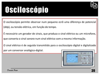 39
Osciloscópio
O osciloscópio permite observar num pequeno ecrã uma diferença de potencial
(ddp), ou tensão elétrica, em função do tempo.
É necessário um gerador de sinais, que produza o sinal elétrico ou um microfone,
que converta o sinal sonoro num sinal elétrico com a mesma informação.
O sinal elétrico é de seguida transmitido para o osciloscópio digital e digitalizado
por um conversor analógico-digital.
Daniela Pinto
 