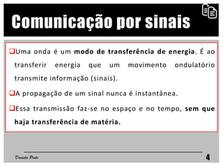 Uma onda é um modo de transferência de energia. É ao
transferir energia que um movimento ondulatório
transmite informação (sinais).
A propagação de um sinal nunca é instantânea.
Essa transmissão faz-se no espaço e no tempo, sem que
haja transferência de matéria.
Daniela Pinto 4
Comunicação por sinais
 