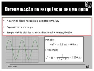 40
DETERMINAÇÃO DA FREQUÊNCIA DE UMA ONDA
 A partir da escala horizontal e do botão TIME/DIV
 Expresso em s, ms ou s
 Tempo = nº de divisões na escala horizontal x tempo/divisão
Daniela Pinto
 