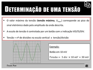 41
DETERMINAÇÃO DE UMA TENSÃO
 O valor máximo da tensão (tensão máxima, Umax.) corresponde ao pico do
sinal eletrónico dado pela amplitude da onda descrita.
 A escala de tensão é controlada por um botão com a indicação VOLTS/DIV.
 Tensão = nº de divisões na escala vertical x tensão/divisão
Daniela Pinto
 