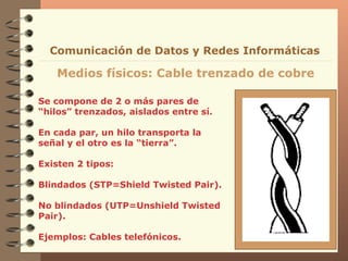 Se compone de 2 o más pares de “hilos” trenzados, aislados entre sí. En cada par, un hilo transporta la señal y el otro es la “tierra”. Existen 2 tipos:  Blindados (STP=Shield Twisted Pair). No blindados (UTP=Unshield Twisted Pair). Ejemplos: Cables telefónicos. Medios físicos: Cable trenzado de cobre Comunicación de Datos y Redes Informáticas 