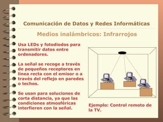 Usa LEDs y fotodiodos para transmitir datos entre ordenadores. La señal se recoge a través de pequeños receptores en línea recta con el emisor o a través del reflejo en paredes o techos. Se usan para soluciones de corta distancia, ya que las condiciones atmosféricas interfieren con la señal.  Medios inalámbricos: Infrarrojos Comunicación de Datos y Redes Informáticas Ejemplo: Control remoto de la TV.  