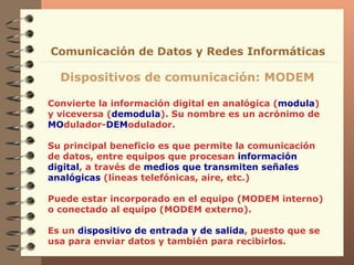 Convierte la información digital en analógica ( modula ) y viceversa ( demodula ). Su nombre es un acrónimo de  MO dulador- DEM odulador. Su principal beneficio es que permite la comunicación de datos, entre equipos que procesan  información digital , a través de  medios que transmiten señales analógicas  (líneas telefónicas, aire, etc.)  Puede estar incorporado en el equipo (MODEM interno) o conectado al equipo (MODEM externo).  Es un  dispositivo de entrada y de salida , puesto que se usa para enviar datos y también para recibirlos. Dispositivos de comunicación: MODEM Comunicación de Datos y Redes Informáticas 