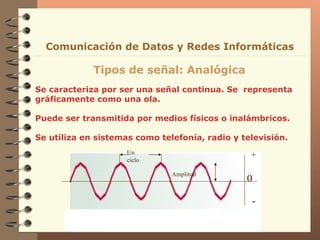 Se caracteriza por ser una señal continua. Se  representa gráficamente como una ola. Puede ser transmitida por medios físicos o inalámbricos. Se utiliza en sistemas como telefonía, radio y televisión. Tipos de señal: Analógica Comunicación de Datos y Redes Informáticas 0 + - Un ciclo Amplitud 