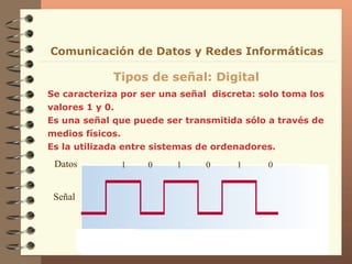 Se caracteriza por ser una señal  discreta: solo toma los valores 1 y 0. Es una señal que puede ser transmitida sólo a través de medios físicos. Es la utilizada entre sistemas de ordenadores. Tipos de señal: Digital Comunicación de Datos y Redes Informáticas Señal Datos 1  0  1  0  1  0 