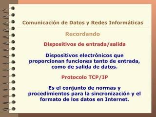Dispositivos de entrada/salida Recordando Comunicación de Datos y Redes Informáticas Dispositivos electrónicos que proporcionan funciones tanto de entrada, como de salida de datos. Protocolo TCP/IP Es el conjunto de normas y procedimientos para la sincronización y el formato de los datos en Internet. 