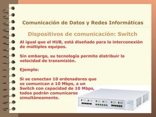 Al igual que el HUB, está diseñado para la interconexión de múltiples equipos. Sin embargo, su tecnología permite distribuir la velocidad de transmisión. Dispositivos de comunicación: Switch Comunicación de Datos y Redes Informáticas Ejemplo: Si se conectan 10 ordenadores que se comunican a 10 Mbps, a un Switch con capacidad de 10 Mbps, todos podrán comunicarse simultáneamente. 