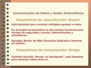 Está diseñado para conectar múltiples equipos o redes. Su principal característica es que incluye funciones para  manejo de seguridad y acceso, administración y estadísticas . Ejemplo: Router de ABA (Conexión dedicada a Internet de CANTV) Dispositivos de comunicación: Router Comunicación de Datos y Redes Informáticas Dispositivos de comunicación: Bridge También llamado “Router no inteligente”, está diseñado para conectar redes entre sí. 
