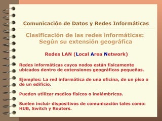 Redes LAN ( L ocal  A rea  N etwork) Clasificación de las redes informáticas:  Según su extensión geográfica Comunicación de Datos y Redes Informáticas Redes informáticas cuyos nodos están físicamente ubicados dentro de extensiones geográficas pequeñas. Ejemplos: La red informática de una oficina, de un piso o de un edificio. Pueden utilizar medios físicos o inalámbricos. Suelen incluir dispositivos de comunicación tales como: HUB, Switch y Routers. 