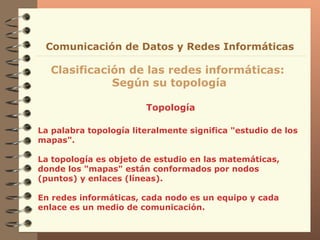 Topología Clasificación de las redes informáticas:  Según su topología Comunicación de Datos y Redes Informáticas La palabra topología  literalmente significa "estudio   de los mapas".  La topología es objeto de estudio en   las matemáticas, donde los "mapas"  están conformados por  nodos (puntos) y enlaces (líneas) . En redes informáticas, cada nodo es un equipo y cada enlace es un medio de comunicación. 