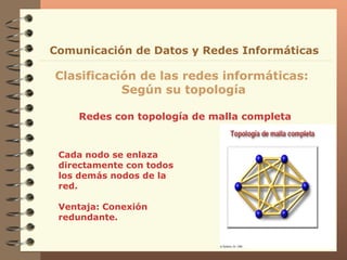 Redes con topología de malla completa Clasificación de las redes informáticas:  Según su topología Comunicación de Datos y Redes Informáticas C ada nodo se   enlaza directamente con  todos  los demás nodos  de la red. Ventaja: Conexión redundante. 
