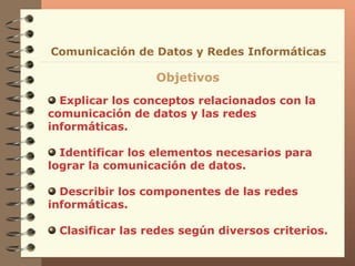 Explicar los conceptos relacionados con la comunicación de datos y las redes informáticas. Identificar los elementos necesarios para lograr la comunicación de datos.  Describir los componentes de las redes informáticas. Clasificar las redes según diversos criterios. Comunicación de Datos y Redes Informáticas Objetivos 