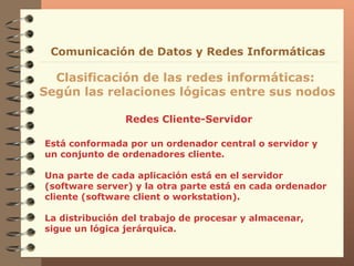 Redes Cliente-Servidor Clasificación de las redes informáticas:  Según las relaciones lógicas entre sus nodos Comunicación de Datos y Redes Informáticas Está conformada por un ordenador central o servidor y un conjunto de ordenadores cliente. Una parte de cada aplicación está en el servidor (software server) y la otra parte está en cada ordenador cliente (software client o workstation). La distribución del trabajo de procesar y almacenar, sigue un lógica jerárquica. 