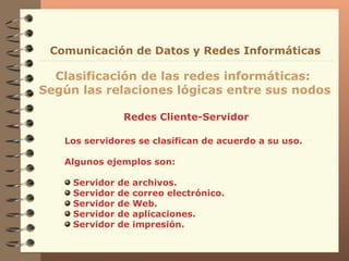 Redes Cliente-Servidor Clasificación de las redes informáticas:  Según las relaciones lógicas entre sus nodos Comunicación de Datos y Redes Informáticas Los servidores se clasifican de acuerdo a su uso. Algunos ejemplos son: Servidor de archivos. Servidor de correo electrónico. Servidor de Web. Servidor de aplicaciones. Servidor de impresión. 