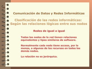 Redes de igual a igual Clasificación de las redes informáticas:  Según las relaciones lógicas entre sus nodos Comunicación de Datos y Redes Informáticas Todos los nodos de la red tienen relaciones equivalentes y tipos similares de software. Normalmente cada nodo tiene acceso, por lo menos, a algunos de los recursos en todos los demás nodos. La relación no es jerárquica. 