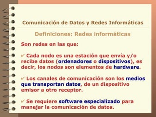 Son redes en las que: Cada nodo es una estación que envía y/o recibe datos ( ordenadores  o  dispositivos ), es decir, los nodos son elementos de  hardware . Los canales de comunicación son los  medios   que   transportan datos , de un dispositivo emisor a otro receptor. Se requiere  software especializado  para manejar la comunicación de datos. Definiciones: Redes informáticas Comunicación de Datos y Redes Informáticas 