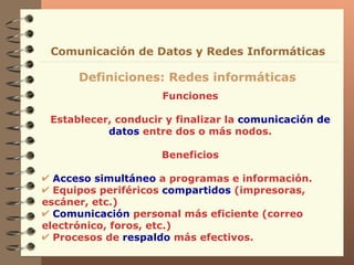Funciones Establecer, conducir y finalizar la  comunicación de datos  entre dos o más nodos. Beneficios Acceso simultáneo  a programas e información. Equipos periféricos  compartidos  (impresoras, escáner, etc.) Comunicación  personal más eficiente (correo electrónico, foros, etc.) Procesos de  respaldo  más efectivos. Definiciones: Redes informáticas Comunicación de Datos y Redes Informáticas 
