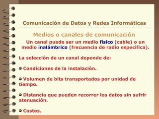 Comunicación de Datos y Redes Informáticas

     Medios o canales de comunicación
  Un canal puede ser un medio físico (cable) o un
 medio inalámbrico (frecuencia de radio específica).

La selección de un canal depende de:

 Condiciones de la instalación.

  Volumen de bits transportados por unidad de
tiempo.

  Distancia que pueden recorrer los datos sin sufrir
atenuación.

 Costos.
 
