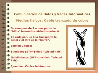 Comunicación de Datos y Redes Informáticas

   Medios físicos: Cable trenzado de cobre

Se compone de 2 o más pares de
“hilos” trenzados, aislados entre sí.

En cada par, un hilo transporta la
señal y el otro es la “tierra”.

Existen 2 tipos:

Blindados (STP=Shield Twisted Pair).

No blindados (UTP=Unshield Twisted
Pair).

Ejemplos: Cables telefónicos.
 